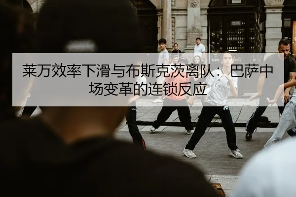 莱万效率下滑与布斯克茨离队：巴萨中场变革的连锁反应