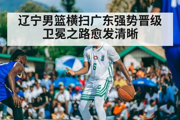 辽宁男篮横扫广东强势晋级卫冕之路愈发清晰